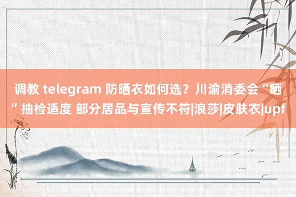 调教 telegram 防晒衣如何选？川渝消委会“晒”抽检适度 部分居品与宣传不符|浪莎|皮肤衣|upf
