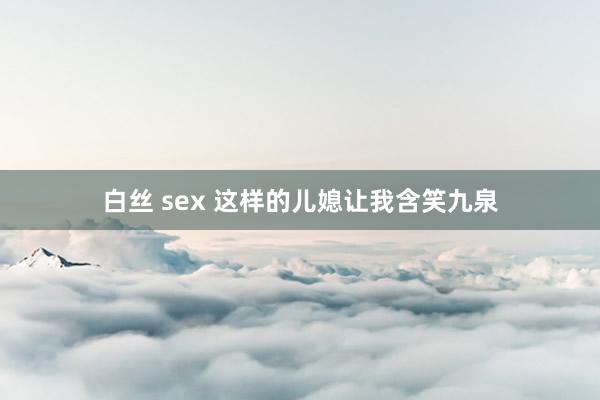 白丝 sex 这样的儿媳让我含笑九泉