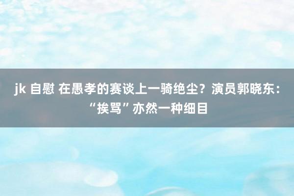 jk 自慰 在愚孝的赛谈上一骑绝尘？演员郭晓东：“挨骂”亦然一种细目