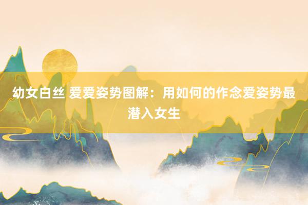 幼女白丝 爱爱姿势图解:用如何的作念爱姿势最潜入女生