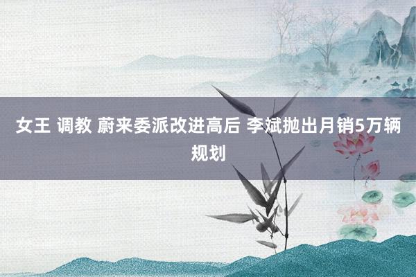 女王 调教 蔚来委派改进高后 李斌抛出月销5万辆规划