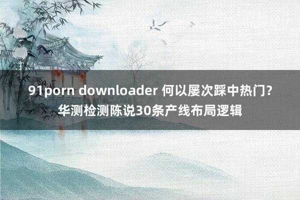 91porn downloader 何以屡次踩中热门？华测检测陈说30条产线布局逻辑