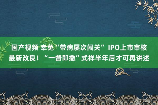 国产视频 幸免“带病屡次闯关” IPO上市审核最新改良！“一督即撤”式样半年后才可再讲述