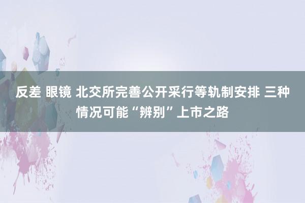 反差 眼镜 北交所完善公开采行等轨制安排 三种情况可能“辨别”上市之路