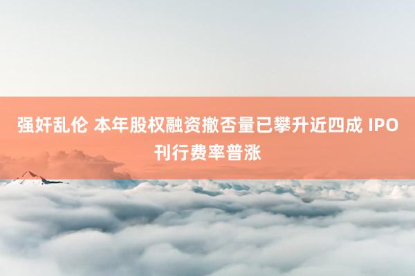 强奸乱伦 本年股权融资撤否量已攀升近四成 IPO刊行费率普涨