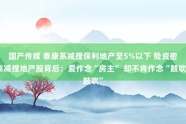国产传媒 泰康系减捏保利地产至5%以下 险资密集减捏地产股背后：爱作念“房主” 却不肯作念“鼓吹”