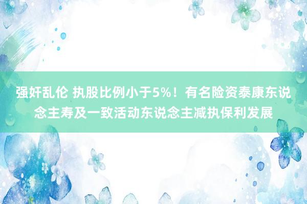 强奸乱伦 执股比例小于5%！有名险资泰康东说念主寿及一致活动东说念主减执保利发展