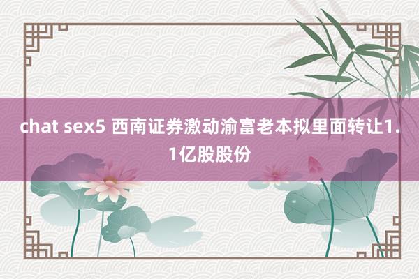 chat sex5 西南证券激动渝富老本拟里面转让1.1亿股股份