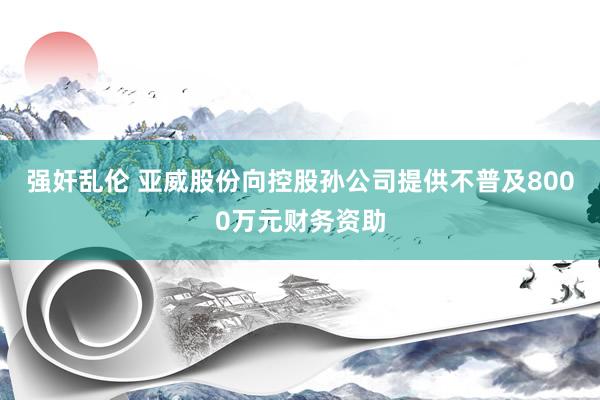 强奸乱伦 亚威股份向控股孙公司提供不普及8000万元财务资助