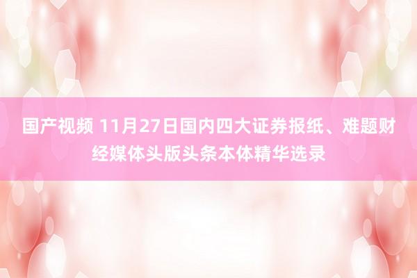 国产视频 11月27日国内四大证券报纸、难题财经媒体头版头条本体精华选录