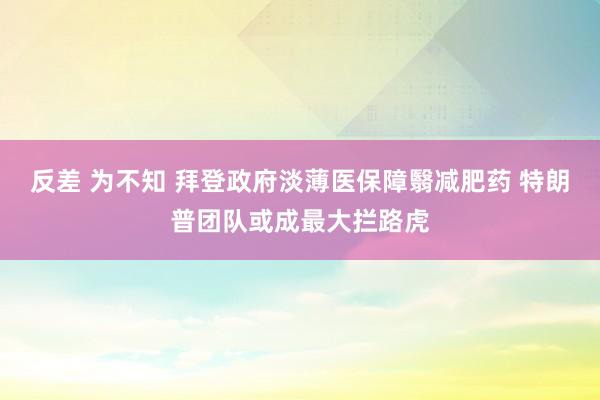 反差 为不知 拜登政府淡薄医保障翳减肥药 特朗普团队或成最大拦路虎