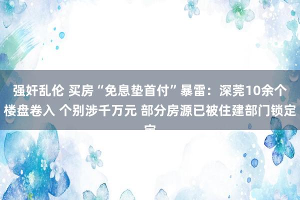 强奸乱伦 买房“免息垫首付”暴雷：深莞10余个楼盘卷入 个别涉千万元 部分房源已被住建部门锁定