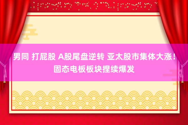 男同 打屁股 A股尾盘逆转 亚太股市集体大涨！固态电板板块捏续爆发