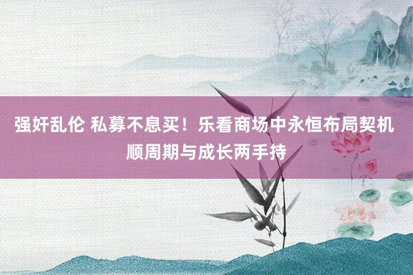 强奸乱伦 私募不息买！乐看商场中永恒布局契机 顺周期与成长两手持