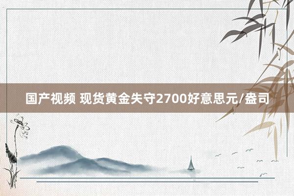 国产视频 现货黄金失守2700好意思元/盎司