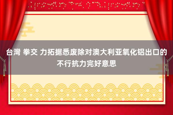 台灣 拳交 力拓据悉废除对澳大利亚氧化铝出口的不行抗力完好意思