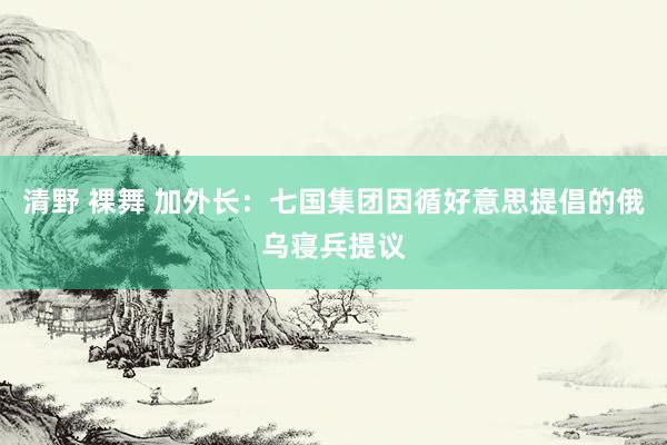 清野 裸舞 加外长：七国集团因循好意思提倡的俄乌寝兵提议