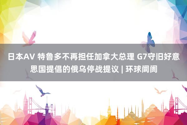 日本AV 特鲁多不再担任加拿大总理 G7守旧好意思国提倡的俄乌停战提议 | 环球阛阓