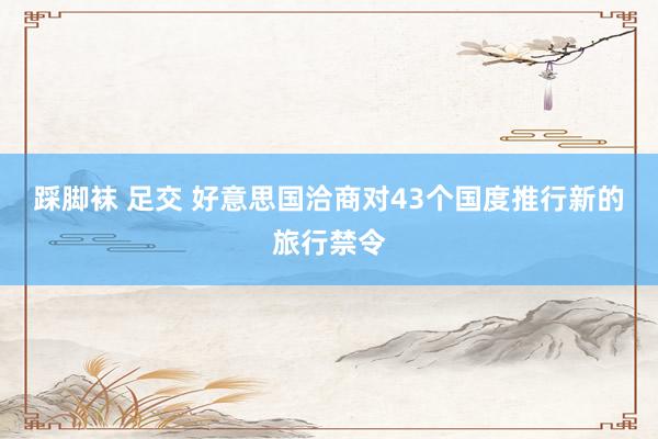 踩脚袜 足交 好意思国洽商对43个国度推行新的旅行禁令