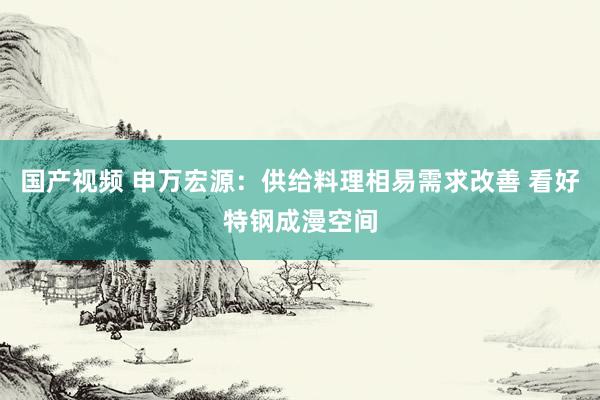 国产视频 申万宏源：供给料理相易需求改善 看好特钢成漫空间