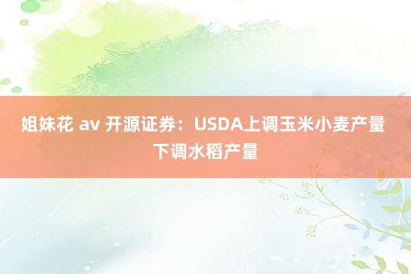 姐妹花 av 开源证券：USDA上调玉米小麦产量 下调水稻产量