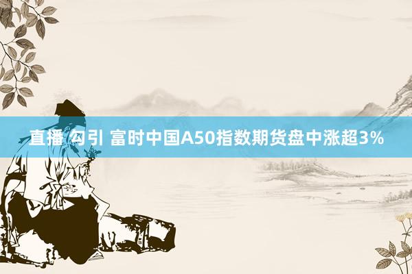 直播 勾引 富时中国A50指数期货盘中涨超3%
