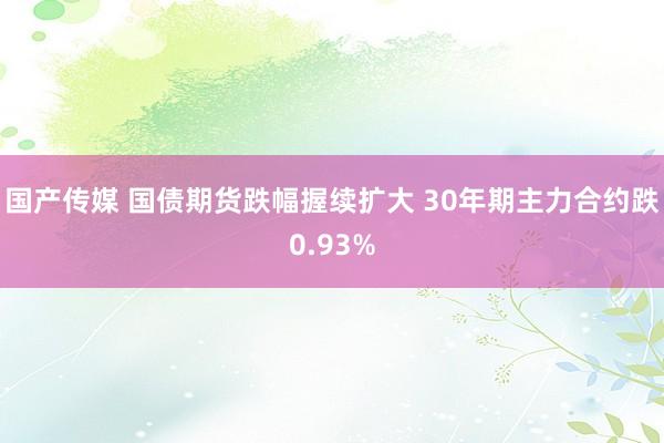 国产传媒 国债期货跌幅握续扩大 30年期主力合约跌0.93%