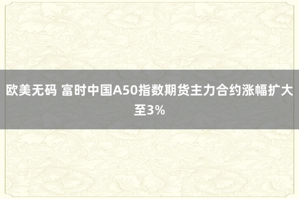欧美无码 富时中国A50指数期货主力合约涨幅扩大至3%