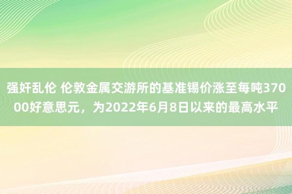 强奸乱伦 伦敦金属交游所的基准锡价涨至每吨37000好意思元，为2022年6月8日以来的最高水平