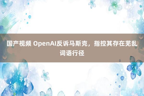 国产视频 OpenAI反诉马斯克，指控其存在芜乱词语行径