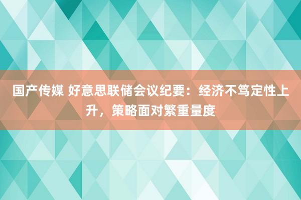 国产传媒 好意思联储会议纪要：经济不笃定性上升，策略面对繁重量度