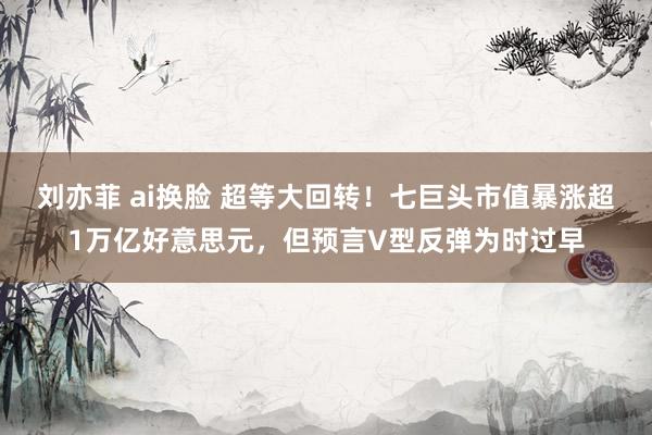 刘亦菲 ai换脸 超等大回转！七巨头市值暴涨超1万亿好意思元，但预言V型反弹为时过早