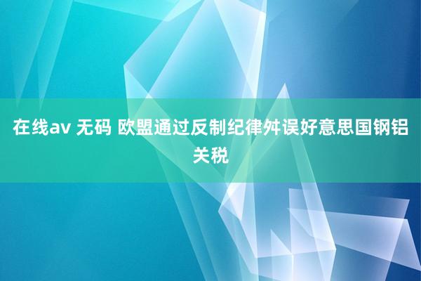 在线av 无码 欧盟通过反制纪律舛误好意思国钢铝关税